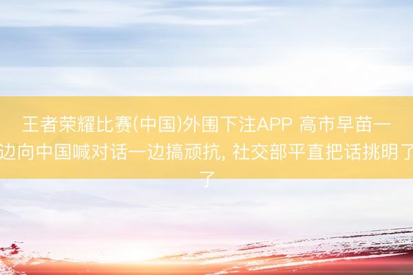 王者荣耀比赛(中国)外围下注APP 高市早苗一边向中国喊对话一边搞顽抗, 社交部平直把话挑明了