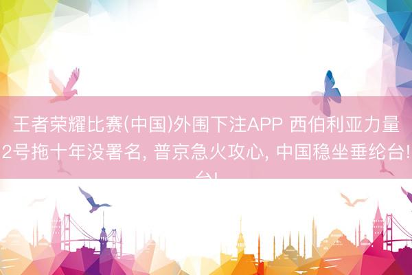 王者荣耀比赛(中国)外围下注APP 西伯利亚力量2号拖十年没署名, 普京急火攻心, 中国稳坐垂纶台!