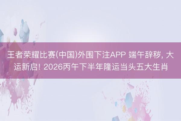 王者荣耀比赛(中国)外围下注APP 端午辞秽, 大运新启! 2026丙午下半年隆运当头五大生肖