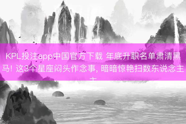 KPL投注app中国官方下载 年底升职名单肃清黑马! 这3个星座闷头作念事, 暗暗惊艳扫数东说念主